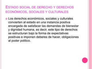 ESTADO SOCIAL DE DERECHO Y DERECHOS
ECONÓMICOS, SOCIALES Y CULTURALES

   Los derechos económicos, sociales y culturales
    convierten al estado en una instancia positiva
    encargada de satisfacer las demandas de bienestar
    y dignidad humana, es decir, este tipo de derechos
    se estructuran bajo la forma de expectativas
    positivas e imponen deberes de hacer, obligaciones
    al poder político.
 