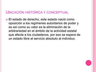 UBICACIÓN HISTÓRICA Y CONCEPTUAL
   El estado de derecho, este estado nació como
    oposición a los regímenes autoritarios de poder y
    es así como su valor es la eliminación de la
    arbitrariedad en el ámbito de la actividad estatal
    que afecta a los ciudadanos, por eso se espera de
    un estado libre el servicio absoluto al individuo.
 