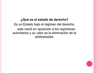¿Qué es el estado de derecho?
 Es un Estado bajo el régimen del derecho.
   este nació en oposición a los regímenes
autoritarios y su valor es la eliminación de la
                 arbitrariedad.
 