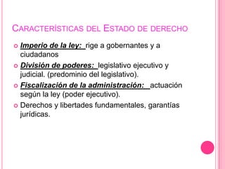 CARACTERÍSTICAS DEL ESTADO DE DERECHO
 Imperio de la ley: rige a gobernantes y a
  ciudadanos
 División de poderes: legislativo ejecutivo y
  judicial. (predominio del legislativo).
 Fiscalización de la administración: actuación
  según la ley (poder ejecutivo).
 Derechos y libertades fundamentales, garantías
  jurídicas.
 