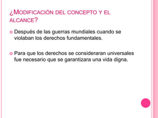¿MODIFICACIÓN DEL CONCEPTO Y EL
ALCANCE?

   Después de las guerras mundiales cuando se
    violaban los derechos fundamentales.

   Para que los derechos se consideraran universales
    fue necesario que se garantizara una vida digna.
 