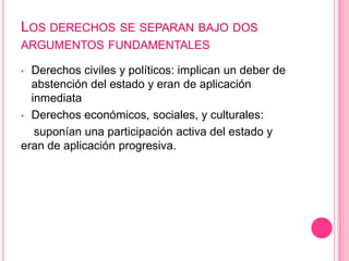 LOS DERECHOS SE SEPARAN BAJO DOS
ARGUMENTOS FUNDAMENTALES

• Derechos civiles y políticos: implican un deber de
  abstención del estado y eran de aplicación
  inmediata
• Derechos económicos, sociales, y culturales:

   suponían una participación activa del estado y
eran de aplicación progresiva.
 