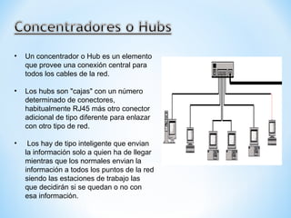 Un concentrador o Hub es un elemento que provee una conexión central para todos los cables de la red. Los hubs son "cajas" con un número determinado de conectores, habitualmente RJ45 más otro conector adicional de tipo diferente para enlazar con otro tipo de red. Los hay de tipo inteligente que envian la información solo a quien ha de llegar mientras que los normales envian la información a todos los puntos de la red siendo las estaciones de trabajo las que decidirán si se quedan o no con esa información.