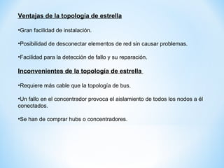 Ventajas de la topología de estrella Gran facilidad de instalación. Posibilidad de desconectar elementos de red sin causar problemas. Facilidad para la detección de fallo y su reparación. Inconvenientes de la topología de estrella Requiere más cable que la topología de bus. Un fallo en el concentrador provoca el aislamiento de todos los nodos a él conectados. Se han de comprar hubs o concentradores.