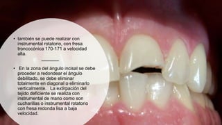 • también se puede realizar con
instrumental rotatorio, con fresa
troncocónica 170-171 a velocidad
alta.
• En la zona del ángulo incisal se debe
proceder a redondear el ángulo
debilitado, se debe eliminar
totalmente en diagonal o eliminarlo
verticalmente. La extirpación del
tejido deficiente se realiza con
instrumental de mano como son
cucharillas o instrumental rotatorio
con fresa redonda lisa a baja
velocidad.
 