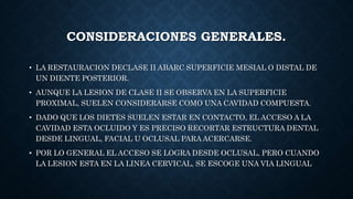 CONSIDERACIONES GENERALES.
• LA RESTAURACION DECLASE II ABARC SUPERFICIE MESIAL O DISTAL DE
UN DIENTE POSTERIOR.
• AUNQUE LA LESION DE CLASE II SE OBSERVA EN LA SUPERFICIE
PROXIMAL, SUELEN CONSIDERARSE COMO UNA CAVIDAD COMPUESTA.
• DADO QUE LOS DIETES SUELEN ESTAR EN CONTACTO, EL ACCESO A LA
CAVIDAD ESTA OCLUIDO Y ES PRECISO RECORTAR ESTRUCTURA DENTAL
DESDE LINGUAL, FACIAL U OCLUSAL PARA ACERCARSE.
• POR LO GENERAL EL ACCESO SE LOGRA DESDE OCLUSAL, PERO CUANDO
LA LESION ESTA EN LA LINEA CERVICAL, SE ESCOGE UNA VIA LINGUAL
 