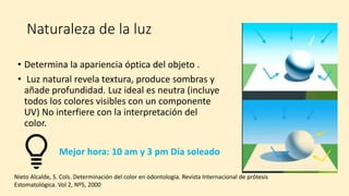 Naturaleza de la luz
• Determina la apariencia óptica del objeto .
• Luz natural revela textura, produce sombras y
añade profundidad. Luz ideal es neutra (incluye
todos los colores visibles con un componente
UV) No interfiere con la interpretación del
color.
Mejor hora: 10 am y 3 pm Día soleado
Nieto Alcalde, S. Cols. Determinación del color en odontología. Revista Internacional de prótesis
Estomatológica. Vol 2, Nº5, 2000
 