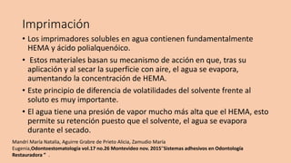 Imprimación
• Los imprimadores solubles en agua contienen fundamentalmente
HEMA y ácido polialquenóico.
• Estos materiales basan su mecanismo de acción en que, tras su
aplicación y al secar la superficie con aire, el agua se evapora,
aumentando la concentración de HEMA.
• Este principio de diferencia de volatilidades del solvente frente al
soluto es muy importante.
• El agua tiene una presión de vapor mucho más alta que el HEMA, esto
permite su retención puesto que el solvente, el agua se evapora
durante el secado.
Mandri María Natalia, Aguirre Grabre de Prieto Alicia, Zamudio María
Eugenia,Odontoestomatología vol.17 no.26 Montevideo nov. 2015”Sistemas adhesivos en Odontología
Restauradora ” .
 