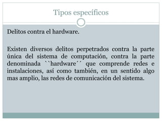 Tipos específicos
Delitos contra el hardware.
Existen diversos delitos perpetrados contra la parte
única del sistema de computación, contra la parte
denominada ``hardware´´ que comprende redes e
instalaciones, así como también, en un sentido algo
mas amplio, las redes de comunicación del sistema.
 