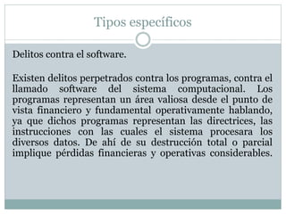 Tipos específicos
Delitos contra el software.
Existen delitos perpetrados contra los programas, contra el
llamado software del sistema computacional. Los
programas representan un área valiosa desde el punto de
vista financiero y fundamental operativamente hablando,
ya que dichos programas representan las directrices, las
instrucciones con las cuales el sistema procesara los
diversos datos. De ahí de su destrucción total o parcial
implique pérdidas financieras y operativas considerables.
 