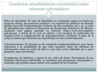 Conductas mundialmente reconocidas como
crímenes informáticos
Robo de identidad: El robo de identidad, no solamente opera en contra de
personas físicas, las personas jurídicas y en especial las jurídicas de derecho
público han sido frecuentemente víctimas de esta conducta; así v. gr. el robo
de identidad que sufriera la Secretaria de Relaciones Exteriores de México,
mediante una página apócrifa en Internet (http://www.sre-empleos-
gob.mx.gs), a través de la cual se ofrecía a los incautos la realización de
tramites para la regularización de indocumentados, mediante el pago de $
5,850.00 pesos que deberían ser depositados en una cuenta bancaria.
Cyberterrorismo: El término se ha empleado fundamentalmente para hacer
referencia a la posibilidad de que sean atacados tanto los sistemas de
información como las redes de datos o que estos sean utilizados por y para
perpetrar actos terroristas
Propagación de Malware a través de las redes de datos: Proveniente de los
términos MALicious softWARE, se constituye por programas, documentos o
mensajes que pueden causar daños a los equipos de los usuarios.
 