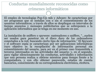 Conductas mundialmente reconocidas como
crímenes informáticos
El empleo de tecnologías Pop-Up Ads y Adware: Se caracterizan por
ser programas que se instalan con o sin el consentimiento de los
usuarios informáticos; a través de ellos se despliegan en intervalos de
tiempo anuncios y mensajes publicitarios que se sobreponen a la
aplicación informática que se tenga en ese momento en uso.
La instalación de sniffers o spywere: rastreadores o sniffers, “...suelen
ser usados para penetrar en el disco duro de los ordenadores
conectados a la red, buscando cierto tipo de información.” El Spyware
y el software espía se caracterizan por ser aplicaciones informáticas
cuyo objetivo es la recopilación de información personal sin
consentimiento del usuario, para ser en el primer caso transmitida a
terceros interesados en las actividades del usuario; y, en el segundo,
para vigilar silenciosamente las conductas, actividades e información
que una persona realiza u obtiene mientras pasa tiempo frente a la
computadora, y con ello obtener passwords, estados de cuenta
bancarios, conocimiento de su correspondencia electrónica, etcétera.
 
