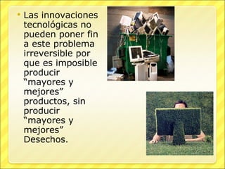 Las innovaciones tecnológicas no pueden poner fin a este problema irreversible por que es imposible producir “mayores y mejores” productos, sin producir “mayores y mejores” Desechos. 