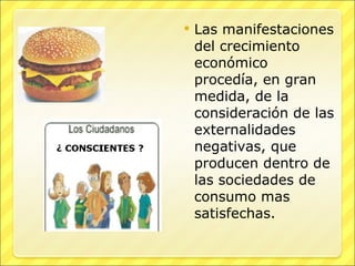Las manifestaciones del crecimiento económico procedía, en gran medida, de la consideración de las externalidades negativas, que producen dentro de las sociedades de consumo mas satisfechas. 
