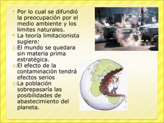Por lo cual se difundió la preocupación por el  medio ambiente y los limites naturales. La teoría limitacionista sugiere: El mundo se quedara sin materia prima estratégica. El efecto de la contaminación tendrá efectos serios La población sobrepasaría las posibilidades de abastecimiento del planeta. 