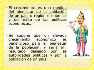 El crecimiento es una  medida del bienestar de la población de un país  o región económica y del éxito de las políticas económicas. Se supone  que un elevado crecimiento económico es beneficioso para el bienestar de la población, y seria el  resultado deseado por las autoridades políticas y por la población de un país. 