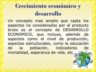 Un concepto mas amplio que capta los aspectos no considerados por el producto bruto es el concepto de DESARROLLO ECONOMICO, que incluye, además de aspectos como el nivel de producción, aspectos estructurales, como la educación de la población, indicadores de mortalidad, esperanza de vida, etc. 