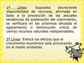 1ª Línea : Supuesta decreciente disponibilidad de recursos, afirmada en base a la proyección de las actuales tendencias de aceleración del crecimiento, se verificara en las próximas décadas el agotamiento o disminución critica de ciertos recursos naturales indispensables. 2ª Línea : Enfoca los efectos que el crecimiento económico esta provocando en el medio ambiente. 