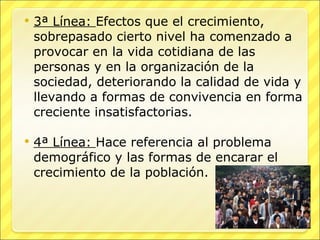 3ª Línea:  Efectos que el crecimiento, sobrepasado cierto nivel ha comenzado a provocar en la vida cotidiana de las personas y en la organización de la sociedad, deteriorando la calidad de vida y llevando a formas de convivencia en forma creciente insatisfactorias. 4ª Línea:  Hace referencia al problema demográfico y las formas de encarar el crecimiento de la población. 