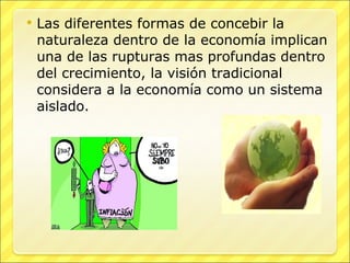 Las diferentes formas de concebir la naturaleza dentro de la economía implican una de las rupturas mas profundas dentro del crecimiento, la visión tradicional considera a la economía como un sistema aislado. 