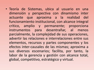Teoría de Sistemas, ubica al usuario en una dimensión y perspectiva con dinamismo inter actuante que aproxima a la realidad del funcionamiento institucional, con alcance integral crítico, amplio y permanente; proporciona instrumentos para desentrañar, al menos parcialmente, la complejidad de sus operaciones, advertir las relaciones e interrelaciones entre sus elementos, recursos y partes componentes y los efectos inter-causales de las mismas; aproxima a sus diversos escenarios; facilita, por tanto, la labor de la gerencia y gestión con alcance total, global, competitivo, estratégico y virtual.