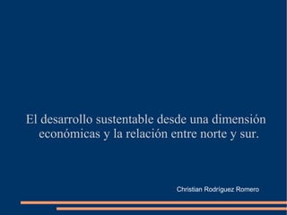 El desarrollo sustentable desde una dimensión
  económicas y la relación entre norte y sur.



                            Christian Rodríguez Romero
 