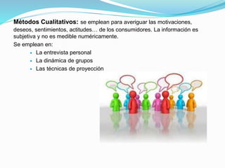 Métodos Cualitativos: se emplean para averiguar las motivaciones,
deseos, sentimientos, actitudes… de los consumidores. La información es
subjetiva y no es medible numéricamente.
Se emplean en:
 La entrevista personal
 La dinámica de grupos
 Las técnicas de proyección
 