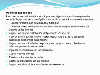 Objetivos Específicos
Para que la mercadotecnia pueda lograr sus objetivos primarios o generales
necesita lograr una serie de objetivos específicos, entre los que se encuentran:
 - Obtener información actualizada y fidedigna
 - Conceptualizar productos y/o servicios que satisfagan necesidades y/o
deseos de los clientes
 Lograr una óptima distribución del producto y/o servicio
 Fijar un precio que los clientes estén dispuestos a pagar y tengan la
capacidad económica para hacerlo
 Lograr que las actividades de promoción cumplan con su objetivo de
informar, persuadir y/o recordar
 Ingresar exitosamente en los mercados
 Captar nuevos clientes
 Fidelizar a los clientes actuales
 Lograr la satisfacción de los clientes
 Lograr que el servicio a los clientes sea excelente
 