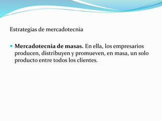 Estrategias de mercadotecnia
 Mercadotecnia de masas. En ella, los empresarios
producen, distribuyen y promueven, en masa, un solo
producto entre todos los clientes.
 