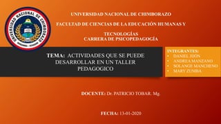 UNIVERSIDAD NACIONAL DE CHIMBORAZO
FACULTAD DE CIENCIAS DE LA EDUCACIÓN HUMANAS Y
TECNOLOGÍAS
CARRERA DE PSICOPEDAGOGÍA
DOCENTE: Dr. PATRICIO TOBAR. Mg.
FECHA: 13-01-2020
INTEGRANTES:
• DANIEL JIJÓN
• ANDREA MANZANO
• SOLANGE MANCHENO
• MARY ZUMBA
TEMA: ACTIVIDADES QUE SE PUEDE
DESARROLLAR EN UN TALLER
PEDAGOGICO
 