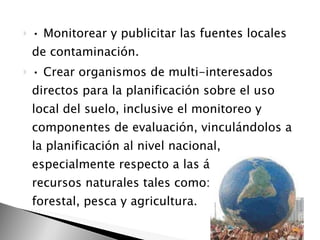 •  Monitorear y publicitar las fuentes locales de contaminación.  •  Crear organismos de multi-interesados directos para la planificación sobre el uso local del suelo, inclusive el monitoreo y componentes de evaluación, vinculándolos a la planificación al nivel nacional, especialmente respecto a las áreas de recursos naturales tales como: minería, forestal, pesca y agricultura. 