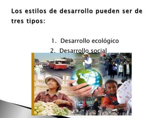Los estilos de desarrollo pueden ser de tres tipos: 1.  Desarrollo ecológico 2.  Desarrollo social  3. Desarrollo económico. 