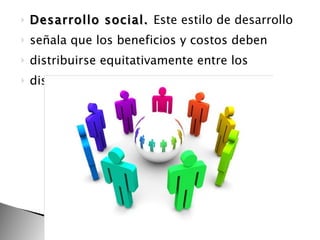 Desarrollo social.  Este estilo de desarrollo señala que los beneficios y costos deben distribuirse equitativamente entre los distintos grupos, etc. 