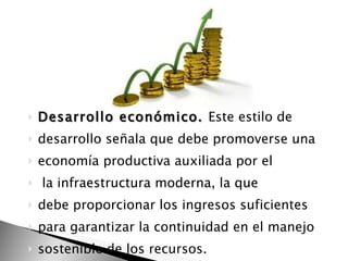 Desarrollo económico.  Este estilo de desarrollo señala que debe promoverse una economía productiva auxiliada por el la infraestructura moderna, la que debe proporcionar los ingresos suficientes para garantizar la continuidad en el manejo sostenible de los recursos. 