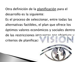 Otra definición de la  planificación  para el desarrollo es la siguiente: Es el proceso de seleccionar, entre todas las alternativas factibles, el plan que ofrece los óptimos valores económicos y sociales dentro de las restricciones impuestas por objetivos y criterios de planificación preestablecidos. 