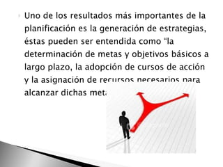 Uno de los resultados más importantes de la planificación es la generación de estrategias, éstas pueden ser entendida como “la determinación de metas y objetivos básicos a largo plazo, la adopción de cursos de acción y la asignación de recursos necesarios para alcanzar dichas metas”.  