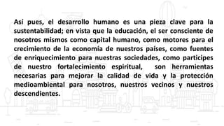 Así pues, el desarrollo humano es una pieza clave para la
sustentabilidad; en vista que la educación, el ser consciente de
nosotros mismos como capital humano, como motores para el
crecimiento de la economía de nuestros países, como fuentes
de enriquecimiento para nuestras sociedades, como participes
de nuestro fortalecimiento espiritual, son herramientas
necesarias para mejorar la calidad de vida y la protección
medioambiental para nosotros, nuestros vecinos y nuestros
descendientes.
 
