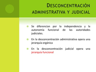 D ESCONCENTRACIÓN
    ADMINISTRATIVA Y JUDICIAL


   Se diferencian por la independencia y la
    autonomía funcional de las autoridades
    judiciales.

   En la desconcentración administrativa opera una
    jerarquía orgánica

   En la desconcentración judicial opera una
    jerarquía funcional
 