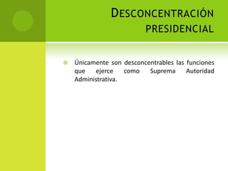 D ESCONCENTRACIÓN
                          PRESIDENCIAL


   Únicamente son desconcentrables las funciones
    que   ejerce    como   Suprema      Autoridad
    Administrativa.
 