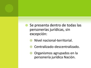    Se presenta dentro de todas las
    personerías jurídicas, sin
    excepción:
       Nivel nacional-territorial.
       Centralizado-descentralizado.
       Organismos agrupados en la
        personería jurídica Nación.
 
