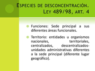 E SPECIES DE DESCONCENTRACIÓN .
            L EY 489/98, ART. 4

       Funciones: Sede principal a sus
        diferentes áreas funcionales.
       Territorio: entidades u organismos
        nacionales,             territoriales,
        centralizados,     descentralizados-
        unidades administrativas diferentes
        a la sede principal (diferente lugar
        geográfico).
 