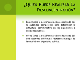 ¿Q UIEN P UEDE R EALIZAR L A
           D ESCONCENTRACIÓN ?

    En principio la desconcentración es realizada por
     la autoridad competente para determinar la
     estructura administrativa en los organismos o
     entidades publicas.

    Por lo tanto la desconcentración es realizada por
     una autoridad diferente al representante legal de
     la entidad o el organismo publico.
 