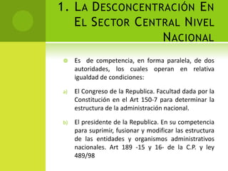 1. L A D ESCONCENTRACIÓN E N
   E L S ECTOR C ENTRAL N IVEL
                    N ACIONAL
     Es de competencia, en forma paralela, de dos
      autoridades, los cuales operan en relativa
      igualdad de condiciones:

 a)   El Congreso de la Republica. Facultad dada por la
      Constitución en el Art 150-7 para determinar la
      estructura de la administración nacional.

 b)   El presidente de la Republica. En su competencia
      para suprimir, fusionar y modificar las estructura
      de las entidades y organismos administrativos
      nacionales. Art 189 -15 y 16- de la C.P. y ley
      489/98
 