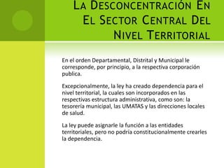 L A D ESCONCENTRACIÓN E N
      E L S ECTOR C ENTRAL D EL
             N IVEL T ERRITORIAL
En el orden Departamental, Distrital y Municipal le
corresponde, por principio, a la respectiva corporación
publica.
Excepcionalmente, la ley ha creado dependencia para el
nivel territorial, la cuales son incorporados en las
respectivas estructura administrativa, como son: la
tesorería municipal, las UMATAS y las direcciones locales
de salud.
La ley puede asignarle la función a las entidades
territoriales, pero no podría constitucionalmente crearles
la dependencia.
 