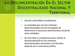 L A D ESCONCENTRACIÓN E N E L S ECTOR
        D ESCENTRALIZADO N ACIONAL Y
                         T ERRITORIAL
             Hay dos autoridades competentes.

         a)   La autoridad que crea los institutos
              descentralizados son los encargados de
              determinar la estructura administrativa inicial de
              estas entidades.

         b)   De otro lado, la competencia para realizar la
              desconcentración en los institutos
              descentralizados nacionales y territoriales
              depende de su naturaleza jurídica.
 