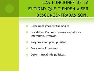 L AS FUNCIONES DE LA
    ENTIDAD QUE TIENDEN A SER
       DESCONCENTRADAS SON :

   Relaciones interinstitucionales.
   La celebración de convenios o contratos
    interadministrativos.
   Programación presupuestal.
   Decisiones financieras.
   Determinación de políticas.
 