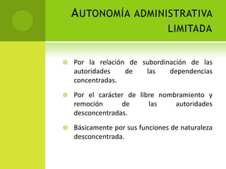 A UTONOMÍA ADMINISTRATIVA
                                 LIMITADA


   Por la relación de subordinación de las
    autoridades    de   las    dependencias
    concentradas.
   Por el carácter de libre nombramiento y
    remoción      de      las    autoridades
    desconcentradas.
   Básicamente por sus funciones de naturaleza
    desconcentrada.
 