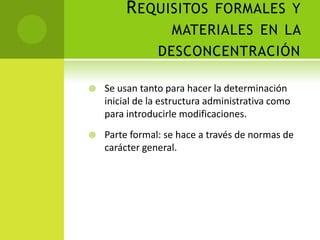 R EQUISITOS FORMALES Y
                  MATERIALES EN LA
                DESCONCENTRACIÓN

   Se usan tanto para hacer la determinación
    inicial de la estructura administrativa como
    para introducirle modificaciones.
   Parte formal: se hace a través de normas de
    carácter general.
 