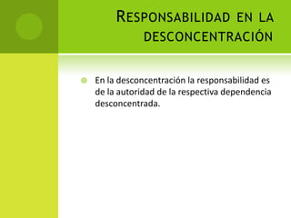 R ESPONSABILIDAD EN LA
                DESCONCENTRACIÓN


   En la desconcentración la responsabilidad es
    de la autoridad de la respectiva dependencia
    desconcentrada.
 
