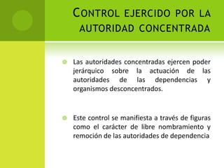 C ONTROL EJERCIDO POR LA
      AUTORIDAD CONCENTRADA


   Las autoridades concentradas ejercen poder
    jerárquico sobre la actuación de las
    autoridades de las dependencias y
    organismos desconcentrados.


   Este control se manifiesta a través de figuras
    como el carácter de libre nombramiento y
    remoción de las autoridades de dependencia
 
